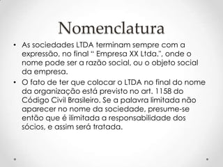 Nomenclatura
• As sociedades LTDA terminam sempre com a
expressão, no final “ Empresa XX Ltda.", onde o
nome pode ser a razão social, ou o objeto social
da empresa.
• O fato de ter que colocar o LTDA no final do nome
da organização está previsto no art. 1158 do
Código Civil Brasileiro. Se a palavra limitada não
aparecer no nome da sociedade, presume-se
então que é ilimitada a responsabilidade dos
sócios, e assim será tratada.

 