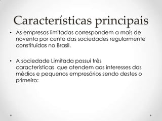 Características principais
• As empresas limitadas correspondem a mais de
noventa por cento das sociedades regularmente
constituídas no Brasil.
• A sociedade Limitada possui três
características que atendem aos interesses dos
médios e pequenos empresários sendo destes o
primeiro:

 