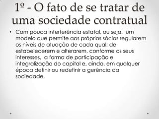 1º - O fato de se tratar de
uma sociedade contratual
• Com pouca interferência estatal, ou seja, um
modelo que permite aos próprios sócios regularem
os níveis de atuação de cada qual; de
estabelecerem e alterarem, conforme os seus
interesses, a forma de participação e
integralização do capital e, ainda, em qualquer
época definir ou redefinir a gerência da
sociedade.

 