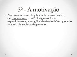 3º - A motivação
• Decorre da maior simplicidade administrativa,
do menor custo contábil e gerencial e,
especialmente, da agilidade de decisões que este
modelo de sociedade permite.

 