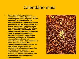 Calendário maia
•   Estes calendários podem ser
    sincronizados e interligados, suas
    combinações dando origem a ciclos
    adicionais mais extensos. Os
    fundamentos dos calendários maias
    baseiam-se em um sistema que era
    de uso comum na região, datando
    pelo menos do século VI a.C.. Tem
    muitos aspectos em comum com
    calendários empregados por outras
    civilizações mesoamericanas
    anteriores, como os zapotecas e
    olmecas, e algumas civilizações
    suas contemporâneas ou
    posteriores, como o dos mixtecas e
    o dos astecas. Apesar de o
    calendário mesoamericano não ter
    sido criado pelos maias, as
    extensões e refinamentos por eles
    efetuados foram os mais
    sofisticados. Junto com os dos
    astecas, os calendários maias são
    os melhores documentados e
    compreendidos.
 