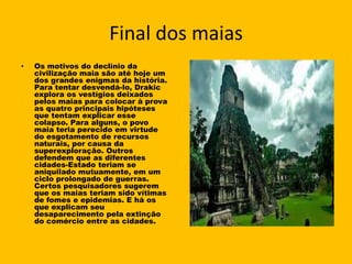 Final dos maias
•   Os motivos do declínio da
    civilização maia são até hoje um
    dos grandes enigmas da história.
    Para tentar desvendá-lo, Drakic
    explora os vestígios deixados
    pelos maias para colocar à prova
    as quatro principais hipóteses
    que tentam explicar esse
    colapso. Para alguns, o povo
    maia teria perecido em virtude
    do esgotamento de recursos
    naturais, por causa da
    superexploração. Outros
    defendem que as diferentes
    cidades-Estado teriam se
    aniquilado mutuamente, em um
    ciclo prolongado de guerras.
    Certos pesquisadores sugerem
    que os maias teriam sido vítimas
    de fomes e epidemias. E há os
    que explicam seu
    desaparecimento pela extinção
    do comércio entre as cidades.
 
