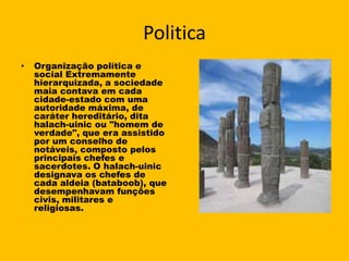 Politica
•   Organização política e
    social Extremamente
    hierarquizada, a sociedade
    maia contava em cada
    cidade-estado com uma
    autoridade máxima, de
    caráter hereditário, dita
    halach-uinic ou "homem de
    verdade", que era assistido
    por um conselho de
    notáveis, composto pelos
    principais chefes e
    sacerdotes. O halach-uinic
    designava os chefes de
    cada aldeia (bataboob), que
    desempenhavam funções
    civis, militares e
    religiosas.
 
