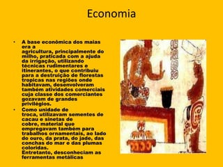 Economia

•   A base econômica dos maias
    era a
    agricultura, principalmente do
    milho, praticada com a ajuda
    da irrigação, utilizando
    técnicas rudimentares e
    itinerantes, o que contribuiu
    para a destruição de florestas
    tropicas nas regiões onde
    habitavam, desenvolveram
    também atividades comerciais
    cuja classe dos comerciantes
    gozavam de grandes
    privilégios.
•   Como unidade de
    troca, utilizavam sementes de
    cacau e sinetas de
    cobre, material que
    empregavam também para
    trabalhos ornamentais, ao lado
    do ouro, da prata, do jade, das
    conchas do mar e das plumas
    coloridas.
    Entretanto, desconheciam as
    ferramentas metálicas
 