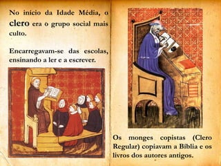 No início da Idade Média, o clero era o grupo social mais culto.Encarregavam-se das escolas, ensinando a ler e a escrever. Os monges copistas (Clero Regular) copiavam a Bíblia e os livros dos autores antigos. 