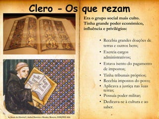 Clero - Os que rezam
                                                                        Era o grupo social mais culto.
                                                                        Tinha grande poder económico,
                                                                        influência e privilégios:

                                                                               • Recebia grandes doações de
                                                                                 terras e outros bens;
                                                                               • Exercia cargos
                                                                                 administrativos;
                                                                               • Estava isento do pagamento
                                                                                 de impostos;
                                                                               • Tinha tribunais próprios;
                                                                               • Recebia impostos do povo;
                                                                               • Aplicava a justiça nas suas
                                                                                 terras;
                                                                               • Possuía poder militar;
                                                                               • Dedicava-se à cultura e ao
                                                                                 saber.

In Sinais da História7, Aníbal Barreira e Mendes Moreira, EDIÇÕES ASA
 
