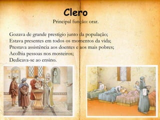 Clero
                     Principal função: orar.

Gozava de grande prestígio junto da população;
Estava presentes em todos os momentos da vida;
Prestava assistência aos doentes e aos mais pobres;
Acolhia pessoas nos mosteiros;
Dedicava-se ao ensino.
 