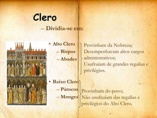Clero
 – Dividia-se em:

   • Alto Clero     Provinham da Nobreza;
      – Bispos      Desempenhavam altos cargos
      – Abades      administrativos;
                    Usufruíam de grandes regalias e
                    privilégios.

   • Baixo Clero
      – Párocos Provinham do povo;
      – Monges Não usufruíam das regalias e
                 privilégios do Alto Clero.
 