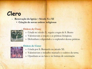 Clero
 – Renovação da Igreja – Século X e XI
    • Criação de novas ordens religiosas

         – Ordem de Cluny
            » Criada no século X, seguia a regra de S. Bento
            » Valorizavam a oração e as práticas litúrgicas;
            » Defendiam a dignidade e o esplendor dessas práticas.

         – Ordem de Cister
            » Criada por S. Bernardo no século XI.
            » Valorizavam o trabalho manual e o cultivo da terra;
            » Opunham-se ao luxo e às formas de ostentação
 