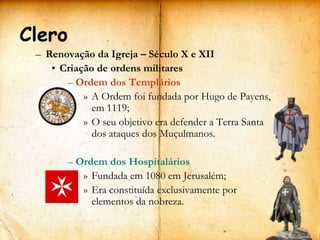 Clero
 – Renovação da Igreja – Século X e XII
    • Criação de ordens militares
       – Ordem dos Templários
           » A Ordem foi fundada por Hugo de Payens,
             em 1119;
           » O seu objetivo era defender a Terra Santa
             dos ataques dos Muçulmanos.

        – Ordem dos Hospitalários
           » Fundada em 1080 em Jerusalém;
           » Era constituída exclusivamente por
             elementos da nobreza.
                                                         15
 