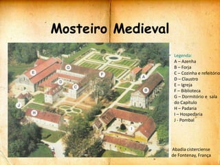 Mosteiro Medieval
                     Legenda:
                     A – Azenha
                     B – Forja
                     C – Cozinha e refeitório
                     D – Claustro
                     E – Igreja
                     F – Biblioteca
                     G – Dormitório e sala
                     do Capítulo
                     H – Padaria
                     I – Hospedaria
                     J - Pombal




                    Abadia cisterciense
                    de Fontenay, França
 