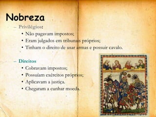 Nobreza
 – Privilégios:
    • Não pagavam impostos;
    • Eram julgados em tribunais próprios;
    • Tinham o direito de usar armas e possuir cavalo.

 – Direitos
    • Cobravam impostos;
    • Possuíam exércitos próprios;
    • Aplicavam a justiça.
    • Chegaram a cunhar moeda.
 
