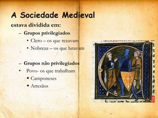 A Sociedade Medieval
estava dividida em:
   – Grupos privilegiados
      • Clero – os que rezavam
      • Nobreza – os que lutavam

   – Grupos não privilegiados
   • Povo- os que trabalham
       Camponeses
       Artesãos
 