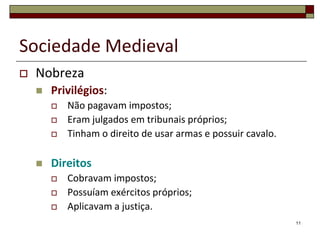 Sociedade Medieval
   Nobreza
       Privilégios:
           Não pagavam impostos;
           Eram julgados em tribunais próprios;
           Tinham o direito de usar armas e possuir cavalo.

       Direitos
           Cobravam impostos;
           Possuíam exércitos próprios;
           Aplicavam a justiça.
                                                               11
 