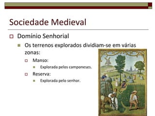 Sociedade Medieval
   Domínio Senhorial
       Os terrenos explorados dividiam-se em várias
        zonas:
           Manso:
               Explorada pelos camponeses.
           Reserva:
               Explorada pelo senhor.




                                                       14
 