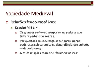 Sociedade Medieval
   Relações feudo-vassálicas:
       Séculos VIII a XI.
           Os grandes senhores usurparam os poderes que
            tinham pertencido aos reis;
           Por questões de segurança os senhores menos
            poderosos colocaram-se na dependência de senhores
            mais poderosos;
           A essas relações chama-se “feudo-vassálicas”


                                                            18
 