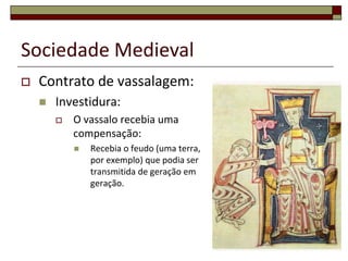 Sociedade Medieval
   Contrato de vassalagem:
       Investidura:
           O vassalo recebia uma
            compensação:
               Recebia o feudo (uma terra,
                por exemplo) que podia ser
                transmitida de geração em
                geração.




                                              22
 