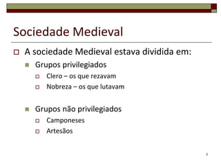 Sociedade Medieval
   A sociedade Medieval estava dividida em:
       Grupos privilegiados
           Clero – os que rezavam
           Nobreza – os que lutavam


       Grupos não privilegiados
           Camponeses
           Artesãos


                                               3
 