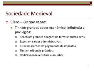Sociedade Medieval
   Clero – Os que rezam
       Tinham grandes poder económico, influência e
        privilégios:
           Recebiam grandes doações de terras e outros bens;
           Exerciam cargos administrativos;
           Estavam isentos do pagamento de impostos;
           Tinham tribunais próprios;
           Dedicavam-se à cultura e ao saber.


                                                                4
 