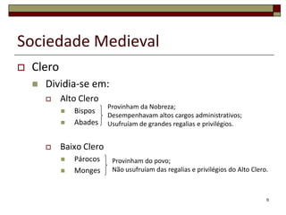 Sociedade Medieval
   Clero
       Dividia-se em:
           Alto Clero
                          Provinham da Nobreza;
               Bispos
                          Desempenhavam altos cargos administrativos;
               Abades    Usufruíam de grandes regalias e privilégios.


           Baixo Clero
               Párocos    Provinham do povo;
               Monges     Não usufruíam das regalias e privilégios do Alto Clero.



                                                                                 6
 