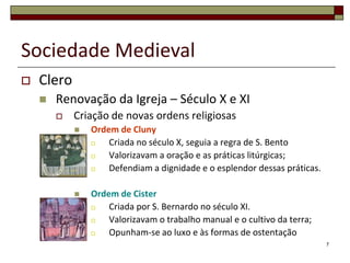 Sociedade Medieval
   Clero
       Renovação da Igreja – Século X e XI
           Criação de novas ordens religiosas
               Ordem de Cluny
                   Criada no século X, seguia a regra de S. Bento
                   Valorizavam a oração e as práticas litúrgicas;
                   Defendiam a dignidade e o esplendor dessas práticas.

               Ordem de Cister
                   Criada por S. Bernardo no século XI.
                   Valorizavam o trabalho manual e o cultivo da terra;
                   Opunham-se ao luxo e às formas de ostentação
                                                                           7
 