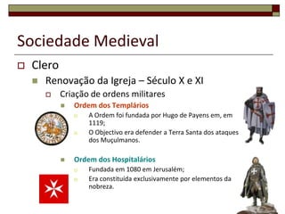 Sociedade Medieval
   Clero
       Renovação da Igreja – Século X e XI
           Criação de ordens militares
               Ordem dos Templários
                   A Ordem foi fundada por Hugo de Payens em, em
                    1119;
                   O Objectivo era defender a Terra Santa dos ataques
                    dos Muçulmanos.

               Ordem dos Hospitalários
                   Fundada em 1080 em Jerusalém;
                   Era constituída exclusivamente por elementos da
                    nobreza.
                                                                         9
 