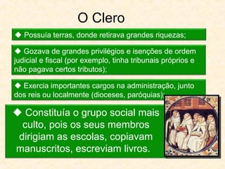 O Clero
 Constituía o grupo social mais
culto, pois os seus membros
dirigiam as escolas, copiavam
manuscritos, escreviam livros.
 Possuía terras, donde retirava grandes riquezas;
 Gozava de grandes privilégios e isenções de ordem
judicial e fiscal (por exemplo, tinha tribunais próprios e
não pagava certos tributos);
 Exercia importantes cargos na administração, junto
dos reis ou localmente (dioceses, paróquias);
 