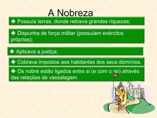 A Nobreza
 Possuía terras, donde retirava grandes riquezas;
 Dispunha de força militar (possuíam exércitos
próprios);
 Aplicava a justiça;
 Cobrava impostos aos habitantes dos seus domínios.
 Os nobre estão ligados entre si (e com o rei) através
das relações de vassalagem.
 