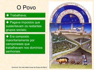 O Povo
 Trabalhava;
 Pagava impostos que
sustentavam os restantes
grupos sociais;
 Era composto
maioritariamente por
camponeses que
trabalhavam nos domínios
senhoriais.
Iluminura “As mais belas horas do Duque de Berry”
 