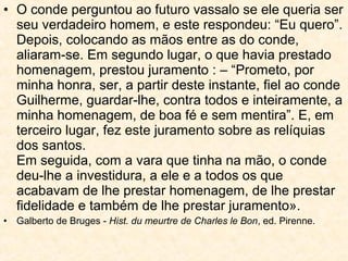 • O conde perguntou ao futuro vassalo se ele queria ser
seu verdadeiro homem, e este respondeu: “Eu quero”.
Depois, colocando as mãos entre as do conde,
aliaram-se. Em segundo lugar, o que havia prestado
homenagem, prestou juramento : – “Prometo, por
minha honra, ser, a partir deste instante, fiel ao conde
Guilherme, guardar-lhe, contra todos e inteiramente, a
minha homenagem, de boa fé e sem mentira”. E, em
terceiro lugar, fez este juramento sobre as relíquias
dos santos.
Em seguida, com a vara que tinha na mão, o conde
deu-lhe a investidura, a ele e a todos os que
acabavam de lhe prestar homenagem, de lhe prestar
fidelidade e também de lhe prestar juramento».
• Galberto de Bruges - Hist. du meurtre de Charles le Bon, ed. Pirenne.
 