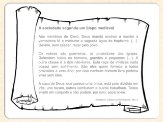 A sociedade segundo um bispo medieval
Aos membros do Clero, Deus manda ensinar a manter a
verdadeira fé e ministrar a sagrada água do baptismo. (…).
Devem, sem cessar, rezar pelo povo.
Os nobres são guerreiros, os protectores das igrejas.
Defendem todos os homens, grandes e pequenos (…). A
outra classe é a dos não-livres. Esta raça de infelizes nada
possui sem sofrimento. São eles quem fornece a todos
provisões e vestuário; por isso nenhum homem livre poderia
viver sem eles.
A casa de Deus, que parece uma única, está pois dividida em
três: uns rezam, outros combatem e outros trabalham. Todos
vivem em conjunto e não podem, por isso, separar-se.
Adalbéron, Cântico ao Rei Roberto. Séc. X
 