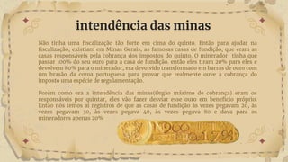 Não tinha uma fiscalização tão forte em cima do quinto. Então para ajudar na
fiscalização, existiam em Minas Gerais, as famosas casas de fundição, que eram as
casas responsáveis pela cobrança dos impostos do quinto. O minerador tinha que
passar 100% do seu ouro para a casa de fundição. então eles tiram 20% para eles e
devolvem 80% para o minerador, era devolvido transformado em barras de ouro com
um brasão da coroa portuguesa para provar que realmente ouve a cobrança do
imposto uma espécie de regulamentação.
Porém como era a intendência das minas(Órgão máximo de cobrança) eram os
responsáveis por quintar, eles vão fazer desviar esse ouro em beneficio próprio.
Então nós temos aí registros de que as casas de fundição às vezes pegavam 20, às
vezes pegavam 30, às vezes pegava 40, às vezes pegava 80 e dava para os
mineradores apenas 20%
intendência das minas
 