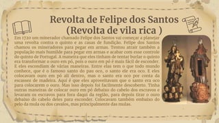 Revolta de Felipe dos Santos
(Revolta de vila rica )
Em 1720 um minerador chamado Felipe dos Santos vai começar a planejar
uma revolta contra o quinto e as casas de fundição. Felipe dos Santos
chamou os mineradores para pegar em armas. Tentou atrair também a
população mais humilde para pegar em armas e acabar com esse controle
do quinto de Portugal. A maneira que eles tinham de tentar burlar o quinto
era transformar o ouro em pó, pois o ouro em pó é mais fácil de esconder.
E eles escondiam de várias maneiras. Entre elas tem o que todo mundo
conhece, que é o famoso santo do pau oco, o santo ele era oco. E eles
colocavam ouro em pó ali dentro, mas o santo era oco por conta da
escassez de madeira. Aqui é que eles aproveitavam que o santo era oco
para colocarem o ouro. Mas isso depois foi facilmente descoberto. Tinha
outras maneiras de colocar ouro em pó debaixo do cabelo dos escravos e
levaram os escravos para fora daqui da região, para depois tirar o ouro
debaixo do cabelo deles para esconder. Colocavam também embaixo do
pelo da mula ou dos cavalos, mas principalmente das mulas.
 