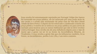 Essa revolta foi extremamente reprimida por Portugal. Felipe dos Santos
foi torturado em praça pública, ele foi amarrado por uma corda atrás de
um cavalo e o cavalo saiu arrastando ele pelas ruas de Vila Rica (Atual
cidade de Ouro Preto). E depois ele foi enforcado e condenado à morte em
praça pública. O motivo de se enforcar em praça pública era para servir de
exemplo para mostrar para os outros habitantes que não se deve revoltar
contra Portugal. Essa revolta ela dá uma influência depois para o tipo de
morte que a gente vai ter lá na frente da Inconfidência Mineira, do
Tiradentes. E essa revolta a gente fala que ela influenciou também, lá na
frente, os inconfidentes, porém é em 1789, é um outro contexto.
 