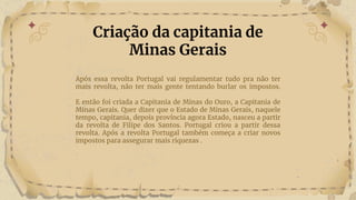 Após essa revolta Portugal vai regulamentar tudo pra não ter
mais revolta, não ter mais gente tentando burlar os impostos.
E então foi criada a Capitania de Minas do Ouro, a Capitania de
Minas Gerais. Quer dizer que o Estado de Minas Gerais, naquele
tempo, capitania, depois província agora Estado, nasceu a partir
da revolta de Filipe dos Santos. Portugal criou a partir dessa
revolta. Após a revolta Portugal também começa a criar novos
impostos para assegurar mais riquezas .
Criação da capitania de
Minas Gerais
 