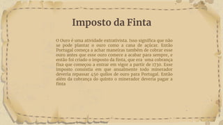 Imposto da Finta
O Ouro é uma atividade extrativista. Isso significa que não
se pode plantar o ouro como a cana de açúcar. Então
Portugal começa a achar maneiras também de cobrar esse
ouro antes que esse ouro comece a acabar para sempre, e
então foi criado o imposto da finta, que era uma cobrança
fixa que começou a entrar em vigor a partir de 1730. Esse
imposto consistia em que anualmente todo minerador
deveria repassar 450 quilos de ouro para Portugal. Então
além da cobrança do quinto o minerador deveria pagar a
finta
 