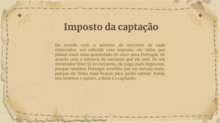 Imposto da captação
De acordo com o número de escravos de cada
minerador, era cobrado esse imposto, ele tinha que
passar mais uma quantidade de ouro para Portugal, de
acordo com o número de escravos que ele tem. Se um
minerador tiver lá 50 escravos, ele paga mais impostos,
porque também Portugal acredita que ele extraía mais,
porque ele tinha mais braços para poder extrair. Então
nós tivemos o quinto, a finta e a captação.
 