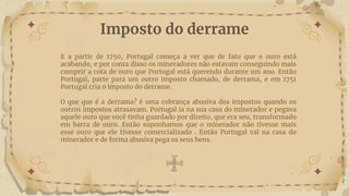 Imposto do derrame
E a partir de 1750, Portugal começa a ver que de fato que o ouro está
acabando, e por conta disso os mineradores não estavam conseguindo mais
cumprir a cota de ouro que Portugal está querendo durante um ano. Então
Portugal, parte para um outro imposto chamado, de derrama, e em 1751
Portugal cria o imposto do derrame.
O que que é a derrama? é uma cobrança abusiva dos impostos quando os
outros impostos atrasavam. Portugal ia na sua casa do minerador e pegava
aquele ouro que você tinha guardado por direito, que era seu, transformado
em barra de ouro. Então suponhamos que o minerador não tivesse mais
esse ouro que ele tivesse comercializado . Então Portugal vai na casa do
minerador e de forma abusiva pega os seus bens.
 