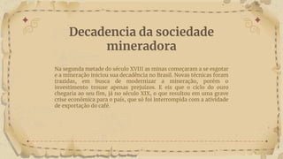 Decadencia da sociedade
mineradora
Na segunda metade do século XVIII as minas começaram a se esgotar
e a mineração iniciou sua decadência no Brasil. Novas técnicas foram
trazidas, em busca de modernizar a mineração, porém o
investimento trouxe apenas prejuízos. E eis que o ciclo do ouro
chegaria ao seu fim, já no século XIX, o que resultou em uma grave
crise econômica para o país, que só foi interrompida com a atividade
de exportação do café.
 