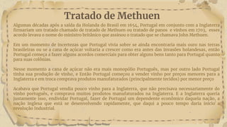 Tratado de Methuen
Algumas décadas após a saída da Holanda do Brasil em 1654, Portugal em conjunto com a Inglaterra
firmariam um tratado chamado de tratado de Methuen ou tratado de panos e vinhos em 1703, esses
acordo levava o nome do ministro britânico que assinou o tratado que se chamava John Methuen.
Em um momento de incertezas que Portugal vivia sobre se ainda encontraria mais ouro nas terras
brasileiras ou se a cana de açúcar voltaria a crescer como era antes das invasões holandesas, então
Portugal começa a fazer alguns acordos comerciais para obter alguns bens tanto para Portugal quanto
para suas colônias.
Nesse momento a cana de açúcar não era mais monopólio Português, mas por outro lado Portugal
tinha sua produção de vinho, e Então Portugal começou a vender vinho por preços menores para a
Inglaterra e em troca comprava produtos manufaturados (principalmente tecidos) por menor preço
Acabava que Portugal vendia pouco vinho para a Inglaterra, que não precisava necessariamente do
vinho português, e comprava muitos produtos manufaturados na Inglaterra. E a Inglaterra queria
justamente isso, endividar Portugal, fazer de Portugal um dependente econômico daquela nação, a
nação inglesa que está se desenvolvendo rapidamente, que daqui a pouco tempo daria inicio a
revolução Industrial.
 
