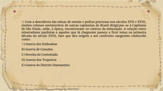 1) Com a descoberta das minas de metais e pedras preciosas nos séculos XVII e XVIII,
muitos colonos aventureiros de outras capitanias do Brasil dirigiram-se à Capitania
de São Paulo, onde, à época, encontravam-se centros da mineração. A relação entre
mineradores paulistas e aqueles que lá chegavam passou a ficar tensa na primeira
década do século XVIII, fato que deu origem a um confronto sangrento conhecido
como:
X) Guerra dos Emboabas
B) Guerra de Canudos
C) Revolta do Contestado
D) Guerra dos Tropeiros
E) Guerra do Distrito Diamantino
 