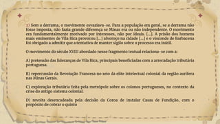 2) Sem a derrama, o movimento esvaziava-se. Para a população em geral, se a derrama não
fosse imposta, não fazia grande diferença se Minas era ou não independente. O movimento
era fundamentalmente motivado por interesses, não por ideais. [...]. A prisão dos homens
mais eminentes de Vila Rica provocou [...] alvoroço na cidade [...] e o visconde de Barbacena
foi obrigado a admitir que a tentativa de manter sigilo sobre o processo era inútil.
O movimento do século XVIII abordado nesse fragmento textual relaciona-se com a:
A) pretensão das lideranças de Vila Rica, principais beneficiadas com a arrecadação tributária
portuguesa.
B) repercussão da Revolução Francesa no seio da elite intelectual colonial da região aurífera
nas Minas Gerais.
C) exploração tributária feita pela metrópole sobre os colonos portugueses, no contexto da
crise do antigo sistema colonial.
D) revolta desencadeada pela decisão da Coroa de instalar Casas de Fundição, com o
propósito de cobrar o quinto
 