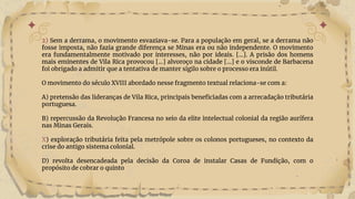 2) Sem a derrama, o movimento esvaziava-se. Para a população em geral, se a derrama não
fosse imposta, não fazia grande diferença se Minas era ou não independente. O movimento
era fundamentalmente motivado por interesses, não por ideais. [...]. A prisão dos homens
mais eminentes de Vila Rica provocou [...] alvoroço na cidade [...] e o visconde de Barbacena
foi obrigado a admitir que a tentativa de manter sigilo sobre o processo era inútil.
O movimento do século XVIII abordado nesse fragmento textual relaciona-se com a:
A) pretensão das lideranças de Vila Rica, principais beneficiadas com a arrecadação tributária
portuguesa.
B) repercussão da Revolução Francesa no seio da elite intelectual colonial da região aurífera
nas Minas Gerais.
X) exploração tributária feita pela metrópole sobre os colonos portugueses, no contexto da
crise do antigo sistema colonial.
D) revolta desencadeada pela decisão da Coroa de instalar Casas de Fundição, com o
propósito de cobrar o quinto
 