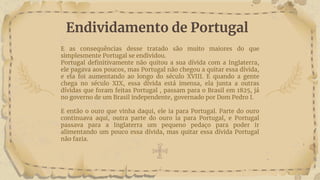 E as consequências desse tratado são muito maiores do que
simplesmente Portugal se endividou.
Portugal definitivamente não quitou a sua dívida com a Inglaterra,
ele pagava aos poucos, mas Portugal não chegou a quitar essa dívida,
e ela foi aumentando ao longo do século XVIII. E quando a gente
chega no século XIX, essa dívida está imensa, ela junta a outras
dívidas que foram feitas Portugal , passam para o Brasil em 1825, já
no governo de um Brasil independente, governado por Dom Pedro I.
E então o ouro que vinha daqui, ele ia para Portugal. Parte do ouro
continuava aqui, outra parte do ouro ia para Portugal, e Portugal
passava para a Inglaterra um pequeno pedaço para poder ir
alimentando um pouco essa dívida, mas quitar essa dívida Portugal
não fazia.
Endividamento de Portugal
 