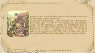 No século XVII, os bandeirantes paulistas descobriram o ouro onde
atualmente se localiza Minas Gerais.
Só que tinha um problema, o ouro encontrado pelos bandeirantes
não deveria, pelo conceito do pacto colonial, ser dos paulistas,
deveria ser dos portugueses, porque eles encontraram ouro no
Brasil. Mas os bandeirantes não queriam saber disso. Então os
bandeirantes paulistas começaram a reivindicar o direito da
extração desse ouro. Em 1707 até 1709, vai haver uma guerra
importante em Minas Gerais, chamada de Guerra dos Imbohabas.
 