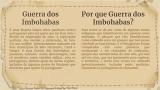 Guerra dos
Imbohabas
É uma disputa básica entre paulistas contra
portugueses para ver quem que ira ficar com o
direito da exploração do ouro. A exploração
aurífera, dos metais, a mineração, de fato.
Foi um conflito principalmente realizado em
dois municípios de Belo Horizonte, Caeté e
Sabará. E essa Guerra dos Imbohabas, os
paulistas, estavam numa desvantagem, não
só numérica, como também militar, pois os
portugueses, tinham apoio de outras regiões,
inclusive de algumas partes do Nordeste que
desceram para ajudar os portugueses.
Esse nome se dá por conta de algumas etnias
indígenas que identificavam um pássaro como
emboaba. O pássaro que eles identificavam
como emboaba seria um pássaro que tem penas
cobrindo as suas pernas. E o Portugueses foram
comparados com esses pássaros, que
começaram a ser chamados de emboabas,
porque eles usavam botas de cano alto, que iam
até em cima, que era justamente para explorar
o território, e então esse termo era utilizado
pejorativamente, inclusive pelos paulistas,
chamando os portugueses de emboabas.
Por que Guerra dos
Imbohabas?
 