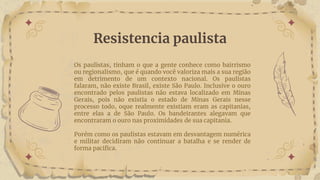 Resistencia paulista
Os paulistas, tinham o que a gente conhece como bairrismo
ou regionalismo, que é quando você valoriza mais a sua região
em detrimento de um contexto nacional. Os paulistas
falaram, não existe Brasil, existe São Paulo. Inclusive o ouro
encontrado pelos paulistas não estava localizado em Minas
Gerais, pois não existia o estado de Minas Gerais nesse
processo todo, oque realmente existiam eram as capitanias,
entre elas a de São Paulo. Os bandeirantes alegavam que
encontraram o ouro nas proximidades de sua capitania.
Porém como os paulistas estavam em desvantagem numérica
e militar decidiram não continuar a batalha e se render de
forma pacifica.
 