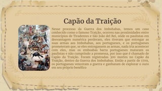 Capão da Traição
Nesse processo da Guerra dos Imbohabas, temos um caso
conhecido como o famoso Traição, ocorreu nas proximidades entre
municípios de Tiradentes e São João del Rei, onde os paulistas em
desvantagem numérica perderam, eles tiveram que entregar as
suas armas aos Imbohabas, aos portugueses, e os portugueses
prometeram que, se eles entregassem as armas, nada iria acontecer
com eles, mas os emboabas barra portugueses mataram os
paulistas e não cumprindo a promessa, por isso que é chamado de
Capão da Traição. Foram registradas 300 mortes no Capão da
Traição, dentro da Guerra dos Imbohabas. Então a partir de 1709,
os portugueses venceram a guerra e ganharam de explorar o ouro
em seu próprio benéfico
 