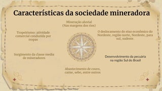 Características da sociedade mineradora
O deslocamento do eixo econômico do
Nordeste, região norte, Nordeste, para
sul, sudeste.
Desenvolvimento da pecuária
na região Sul do Brasil
Abastecimento de couro,
carne, sebo, entre outros
Tropeirismo: atividade
comercial conduzida por
tropas
Surgimento da classe media
de mineradores
Mineração aluvial
(Nas margens dos rios)
 