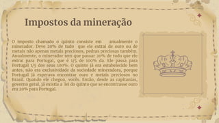 O imposto chamado o quinto consiste em anualmente o
minerador. Deve 20% de tudo que ele extrai de ouro ou de
metais não apenas metais preciosos, pedras preciosas também.
Anualmente, o minerador tem que passar 20% de tudo que ele
extrai para Portugal, que é 1/5 de 100% da. Ele passa para
Portugal 1/5 dos seus 100%. O quinto já era estabelecido bem
antes, não era exclusividade da sociedade mineradora, porque
Portugal já esperava encontrar ouro e metais preciosos no
Brasil. Quando ele chegou, vocês. Então, desde as capitanias,
governo geral, já existia a lei do quinto que se encontrasse ouro
era 20% para Portugal.
Impostos da mineração
 